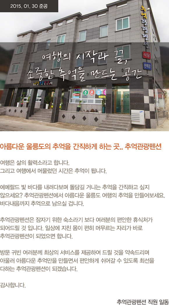 여행의 시작과 끝, 소중한 추억을 만드는 공간 아름다운 울릉도의 추억을 간직하게 하는 곳.. 추억관광펜션 여행은 삶의 활력소라고 합니다. 그리고 여행에서 머물렀던 시간은 추억이 됩니다. 에메랄드 빛 바다를 내려다보며 돌담길 거니는 추억을 간직하고 싶지 않으세요? 추억관광펜션에서 아름다운 울릉도 여행의 추억을 만들어보세요. 바다내음까지 추억으로 남으실 겁니다. 추억관광펜션은 잠자기 위한 숙소라기 보다 여러분의 편안한 휴식처가 되어드릴 것 입니다. 일상에 지친 몸이 편히 머무르는 자리가 바로 추억관광펜션이 되었으면 합니다. 방문 귀빈 여러분께 최상의 서비스를 제공하여 드릴 것을 약속드리며 아울러 아름다운 추억만을 만들면서 편안하게 쉬어갈 수 있도록 최선을 다하는 추억관광펜션이 되겠습니다. 감사합니다. 추억관광펜션 직원 일동