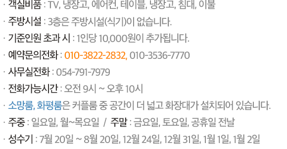 ㆍ객실비품 : TV, 냉장고, 에어컨, 테이블, 냉장고, 침대, 이불 / ㆍ기준인원 초과 시 : 1인당 10,000원이 추가됩니다. / ㆍ예약/문의전화 : 054-791-7979, 010-3536-7770 (오전 9시~ 오후 10시) / ㆍ소망룸, 화평룸은 커플룸 중 공간이 더 넓고 화장대가 설치되어 있습니다. / ㆍ주중 : 일요일, 월~목요일  /  주말 : 금요일, 토요일, 공휴일 전날 / ㆍ준성수기 : 7월 15일 ~ 25일, 8월 10일 ~ 20일 / ㆍ성수기 : 7월 26일 ~ 8월 9일, 12월 24일, 12월 31일, 1월 1일, 1월 2일