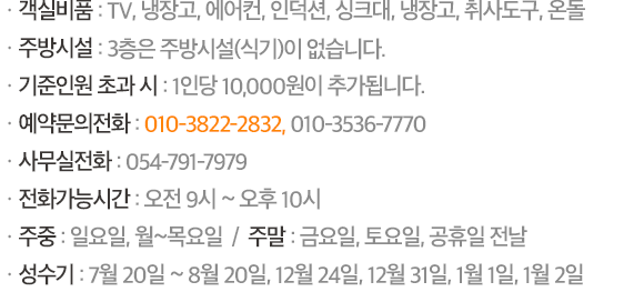 ㆍ객실비품 : TV, 냉장고, 에어컨, 인덕션, 싱크대, 냉장고, 취사도구, 온돌 / ㆍ예약/문의전화 : 054-791-7979, 010-3536-7770(오전 9시~ 오후 10시) / ㆍ주중 : 일요일, 월~목요일  /  주말 : 금요일, 토요일, 공휴일 전날 / ㆍ준성수기 : 7월 15일 ~ 25일, 8월 10일 ~ 20일 / ㆍ성수기 : 7월 26일 ~ 8월 9일, 12월 24일, 12월 31일, 1월 1일, 1월 2일