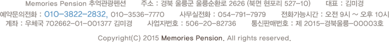 Memories Pension 추억관광펜션       주소 : 경북 울릉군 울릉순환로 2624-10 (북면 현포리 527-45)       대표 : 홍길동       전화문의 : 054-791-7979 / 010-1234-5678       계좌 : 농협 123-5678-9012-34 홍길동       사업자번호 : 123-45-67890       Copyright(C) 2015 Memories Pension. All rights reserved.